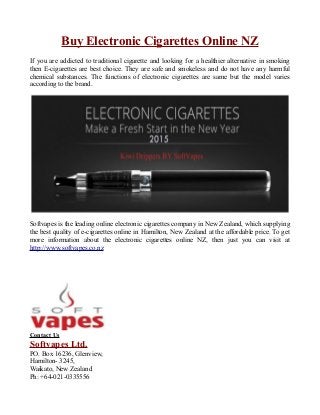 Buy Electronic Cigarettes Online NZ
If you are addicted to traditional cigarette and looking for a healthier alternative in smoking
then E-cigarettes are best choice. They are safe and smokeless and do not have any harmful
chemical substances. The functions of electronic cigarettes are same but the model varies
according to the brand.
Softvapes is the leading online electronic cigarettes company in New Zealand, which supplying
the best quality of e-cigarettes online in Hamilton, New Zealand at the affordable price. To get
more information about the electronic cigarettes online NZ, then just you can visit at
http://www.softvapes.co.nz
Contact Us
Softvapes Ltd.
PO. Box 16236, Glenview,
Hamilton- 3245,
Waikato, New Zealand
Ph: +64-021-0335556
 