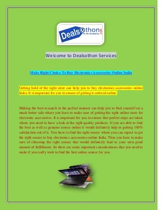 Welcome to Dealsothon Services
Make Right Choice To Buy Electronics Accessories Online India
Getting hold of the right store can help you to buy electronics accessories online
India. It is important for you to ensure of getting it ordered online.
Making the best research in the perfect manner can help you to find yourself on a
much better side where you have to make sure of getting the right online store for
electronic accessories. It is important for you to ensure that perfect steps are taken
where you need to have a look at the right quality products. If you are able to find
the best as well as genuine source online it would definitely help in getting 100%
satisfaction out of it. You have to find the right source where you can expect to get
the right source to buy electronics accessories online India. Thus you have to make
sure of choosing the right source that would definitely lead to your own good
amount of fulfillment. So there are some important considerations that you need to
make if you really wish to find the best online source for you.
 