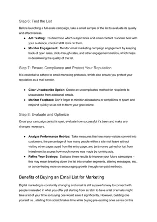 Step 6: Test the List
Before launching a full-scale campaign, take a small sample of the list to evaluate its quality
and effectiveness.
● A/B Testing: To determine which subject lines and email content resonate best with
your audience, conduct A/B tests on them.
● Monitor Engagement: Monitor email marketing campaign engagement by keeping
track of open rates, click-through rates, and other engagement metrics, which helps
in determining the quality of the list.
Step 7: Ensure Compliance and Protect Your Reputation
It is essential to adhere to email marketing protocols, which also ensure you protect your
reputation as a mail sender.
● Clear Unsubscribe Option: Create an uncomplicated method for recipients to
unsubscribe from additional emails.
● Monitor Feedback: Don’t forget to monitor accusations or complaints of spam and
respond quickly so as not to harm your good name.
Step 8: Evaluate and Optimize
Once your campaign period is over, evaluate how successful it’s been and make any
changes necessary.
● Analyze Performance Metrics: Take measures like how many visitors convert into
customers, the percentage of how many people within a site visit leave without
visiting other pages apart from the entry page, and (or) money gained or lost from
investment to access how much money was made by running ads.
● Refine Your Strategy: Evaluate these results to improve your future campaigns –
this may mean breaking down the list into smaller segments, altering messages, etc.,
or concentrating more on encouraging growth through non-paid methods.
Benefits of Buying an Email List for Marketing
Digital marketing is constantly changing and email is still a powerful way to connect with
people interested in what you offer yet starting from scratch to have a list of emails might
take a lot of your time so buying one would save it significantly. However, building one
yourself i.e., starting from scratch takes time while buying pre-existing ones saves on this
 