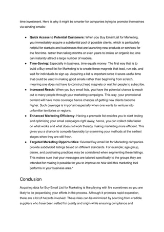 time investment. Here is why it might be smarter for companies trying to promote themselves
via sending emails:
● Quick Access to Potential Customers: When you Buy Email List for Marketing,
you immediately acquire a substantial pool of possible clients, which is particularly
helpful for startups and businesses that are launching new products or services for
the first time. rather than taking months or even years to create an organic list, one
can instantly attract a large number of readers.
● Time-Saving: Especially in business, time equals money. The first way that is to
build a Buy email list for Marketing is to create these magnets that lead, run ads, and
wait for individuals to sign up. Acquiring a list is important since it saves useful time
that could be used in making good emails rather than beginning from scratch,
meaning one does not have to construct lead magnets or wait for people to subscribe.
● Increased Reach: When you buy email lists, you have the potential chance to reach
out to many people through your marketing campaigns. This way, your promotional
content will have more coverage hence chances of getting new clients become
higher. Such coverage is important especially when one wants to venture into
unfamiliar territories or regions.
● Enhanced Marketing Efficiency: Having a premade list enables you to start testing
and optimizing your email campaigns right away; hence, you can collect data faster
on what works and what does not work thereby making marketing more efficient. This
gives you a chance to compete favorably by examining your methods at the earliest
stages when they are still fresh.
● Targeted Marketing Opportunities: Several Buy email list for Marketing companies
provide subdivided listings based on different standards. For example; age group,
desire, and purchasing practices may be considered when segmenting these listings.
This makes sure that your messages are tailored specifically to the groups they are
intended for making it possible for you to improve on how well this marketing tool
performs in your business area."
Conclusion
Acquiring data for Buy Email List for Marketing is like playing with fire sometimes as you are
likely to be jeopardizing your efforts in the process. Although it promises rapid expansion,
there are a lot of hazards involved. These risks can be minimized by sourcing from credible
suppliers who have been vetted for quality and origin while ensuring compliance and
 