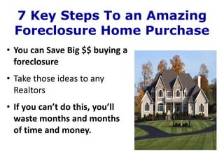 7 Key Steps To an Amazing
  Foreclosure Home Purchase
• You can Save Big $$ buying a
  foreclosure
• Take those ideas to any
  Realtors
• If you can’t do this, you’ll
  waste months and months
  of time and money.
 