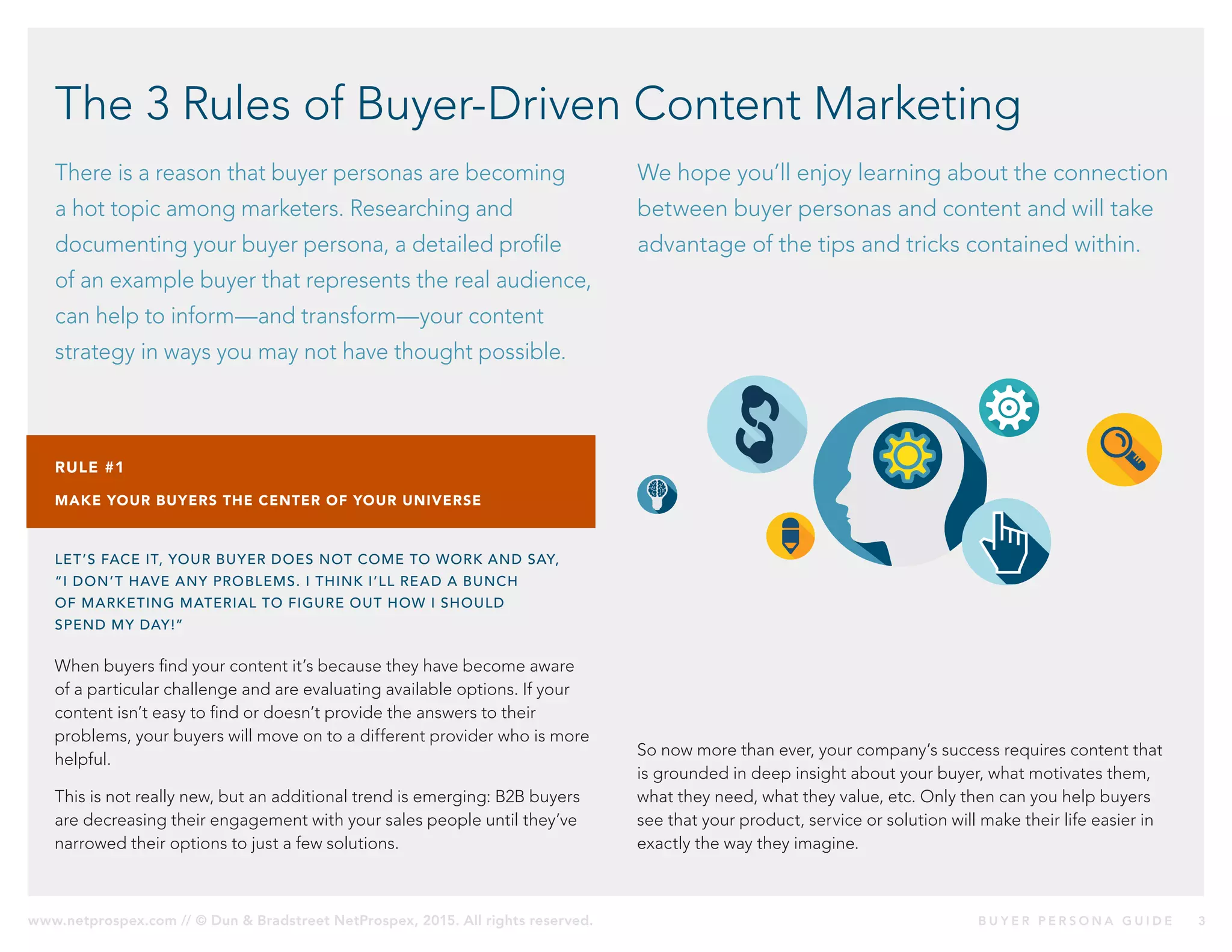 www.netprospex.com // © Dun & Bradstreet NetProspex, 2015. All rights reserved.	 B U Y E R P E R S O N A G U I D E 	 3
The 3 Rules of Buyer-Driven Content Marketing
There is a reason that buyer personas are becoming
a hot topic among marketers. Researching and
documenting your buyer persona, a detailed profile
of an example buyer that represents the real audience,
can help to inform—and transform—your content
strategy in ways you may not have thought possible.
We hope you’ll enjoy learning about the connection
between buyer personas and content and will take
advantage of the tips and tricks contained within.
RULE #1
MAKE YOUR BUYERS THE CENTER OF YOUR UNIVERSE
LET’S FACE IT, YOUR BUYER DOES NOT COME TO WORK AND SAY,
“I DON’T HAVE ANY PROBLEMS. I THINK I’LL READ A BUNCH
OF MARKETING MATERIAL TO FIGURE OUT HOW I SHOULD
SPEND MY DAY!”
When buyers find your content it’s because they have become aware
of a particular challenge and are evaluating available options. If your
content isn’t easy to find or doesn’t provide the answers to their
problems, your buyers will move on to a different provider who is more
helpful.
This is not really new, but an additional trend is emerging: B2B buyers
are decreasing their engagement with your sales people until they’ve
narrowed their options to just a few solutions.
So now more than ever, your company’s success requires content that
is grounded in deep insight about your buyer, what motivates them,
what they need, what they value, etc. Only then can you help buyers
see that your product, service or solution will make their life easier in
exactly the way they imagine.
 
