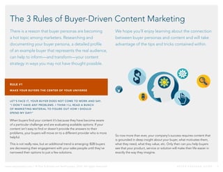 www.netprospex.com // © Dun & Bradstreet NetProspex, 2015. All rights reserved.	 B U Y E R P E R S O N A G U I D E 	 3
The 3 Rules of Buyer-Driven Content Marketing
There is a reason that buyer personas are becoming
a hot topic among marketers. Researching and
documenting your buyer persona, a detailed profile
of an example buyer that represents the real audience,
can help to inform—and transform—your content
strategy in ways you may not have thought possible.
We hope you’ll enjoy learning about the connection
between buyer personas and content and will take
advantage of the tips and tricks contained within.
RULE #1
MAKE YOUR BUYERS THE CENTER OF YOUR UNIVERSE
LET’S FACE IT, YOUR BUYER DOES NOT COME TO WORK AND SAY,
“I DON’T HAVE ANY PROBLEMS. I THINK I’LL READ A BUNCH
OF MARKETING MATERIAL TO FIGURE OUT HOW I SHOULD
SPEND MY DAY!”
When buyers find your content it’s because they have become aware
of a particular challenge and are evaluating available options. If your
content isn’t easy to find or doesn’t provide the answers to their
problems, your buyers will move on to a different provider who is more
helpful.
This is not really new, but an additional trend is emerging: B2B buyers
are decreasing their engagement with your sales people until they’ve
narrowed their options to just a few solutions.
So now more than ever, your company’s success requires content that
is grounded in deep insight about your buyer, what motivates them,
what they need, what they value, etc. Only then can you help buyers
see that your product, service or solution will make their life easier in
exactly the way they imagine.
 