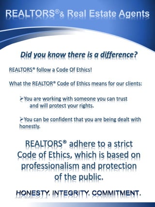 REALTORS®& Real Estate Agents
Did you know there is a difference?
REALTORS® follow a Code Of Ethics!
What the REALTOR® Code of Ethics means for our clients:
You are working with someone you can trust
and will protect your rights.
You can be confident that you are being dealt with
honestly.
REALTORS® adhere to a strict
Code of Ethics, which is based on
professionalism and protection
of the public.
 