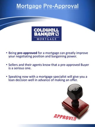 Mortgage Pre-Approval
• Being pre-approved for a mortgage can greatly improve
your negotiating position and bargaining power.
• Sellers and their agents know that a pre-approved Buyer
is a serious one.
• Speaking now with a mortgage specialist will give you a
loan decision well in advance of making an offer.
 