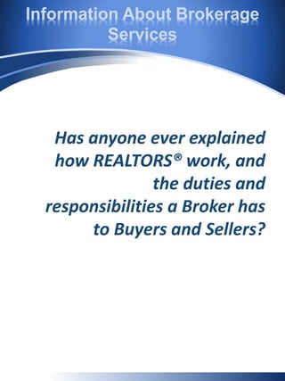 Information About Brokerage
Services
Has anyone ever explained
how REALTORS® work, and
the duties and
responsibilities a Broker has
to Buyers and Sellers?
 