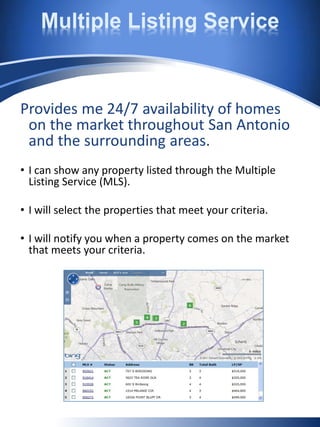 Multiple Listing Service
Provides me 24/7 availability of homes
on the market throughout San Antonio
and the surrounding areas.
• I can show any property listed through the Multiple
Listing Service (MLS).
• I will select the properties that meet your criteria.
• I will notify you when a property comes on the market
that meets your criteria.
 