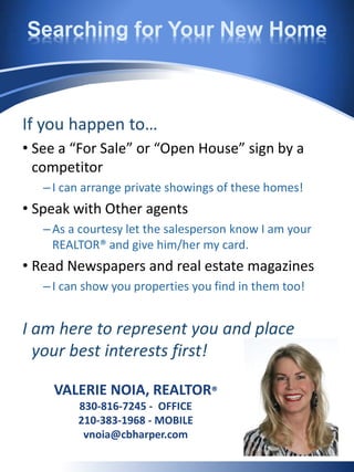 Searching for Your New Home
If you happen to…
• See a “For Sale” or “Open House” sign by a
competitor
–I can arrange private showings of these homes!
• Speak with Other agents
–As a courtesy let the salesperson know I am your
REALTOR® and give him/her my card.
• Read Newspapers and real estate magazines
–I can show you properties you find in them too!
I am here to represent you and place
your best interests first!
VALERIE NOIA, REALTOR®
830-816-7245 - OFFICE
210-383-1968 - MOBILE
vnoia@cbharper.com
 