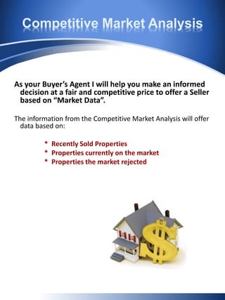Competitive Market Analysis
As your Buyer’s Agent I will help you make an informed
decision at a fair and competitive price to offer a Seller
based on “Market Data”.
The information from the Competitive Market Analysis will offer
data based on:
* Recently Sold Properties
* Properties currently on the market
* Properties the market rejected
 