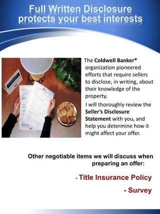 Full Written Disclosure
protects your best interests
The Coldwell Banker®
organization pioneered
efforts that require sellers
to disclose, in writing, about
their knowledge of the
property.
I will thoroughly review the
Seller’s Disclosure
Statement with you, and
help you determine how it
might affect your offer.
Other negotiable items we will discuss when
preparing an offer:
- Title Insurance Policy
- Survey
 