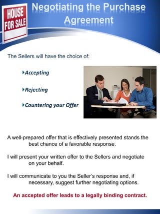 Negotiating the Purchase
Agreement
Accepting
Rejecting
Countering your Offer
A well-prepared offer that is effectively presented stands the
best chance of a favorable response.
I will present your written offer to the Sellers and negotiate
on your behalf.
I will communicate to you the Seller’s response and, if
necessary, suggest further negotiating options.
An accepted offer leads to a legally binding contract.
The Sellers will have the choice of:
 