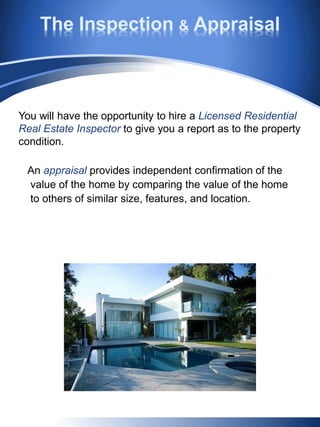 An appraisal provides independent confirmation of the
value of the home by comparing the value of the home
to others of similar size, features, and location.
You will have the opportunity to hire a Licensed Residential
Real Estate Inspector to give you a report as to the property
condition.
The Inspection & Appraisal
 