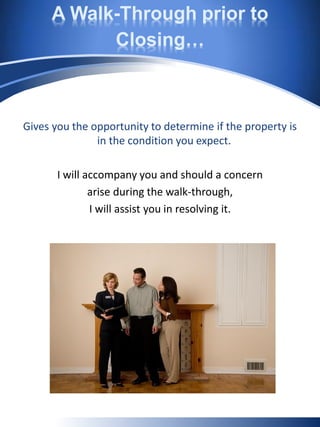 A Walk-Through prior to
Closing…
Gives you the opportunity to determine if the property is
in the condition you expect.
I will accompany you and should a concern
arise during the walk-through,
I will assist you in resolving it.
 