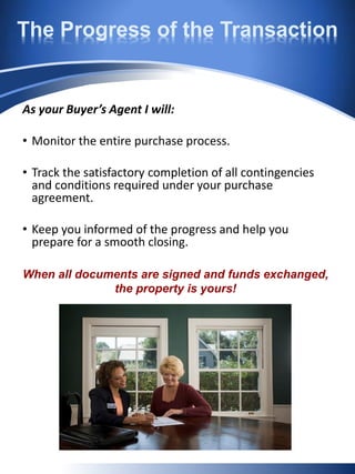 The Progress of the Transaction
As your Buyer’s Agent I will:
• Monitor the entire purchase process.
• Track the satisfactory completion of all contingencies
and conditions required under your purchase
agreement.
• Keep you informed of the progress and help you
prepare for a smooth closing.
When all documents are signed and funds exchanged,
the property is yours!
 