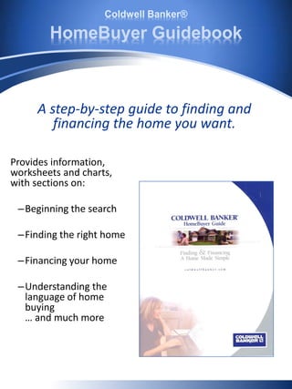 Coldwell Banker®
HomeBuyer Guidebook
Provides information,
worksheets and charts,
with sections on:
–Beginning the search
–Finding the right home
–Financing your home
–Understanding the
language of home
buying
… and much more
A step-by-step guide to finding and
financing the home you want.
 