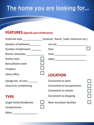 The home you are looking for...
FEATURES (Specify your Preference)
Preferred style ______________ (Colonial, Ranch, Tudor, Historical, etc.)
Number of bedrooms________ Lot size _____________________
Number of bathrooms _______ Pool
Kitchen amenities _____________ View _______________________
Family room Other ______________________
Bonus/Game room
Fireplace
Home office LOCATION
Garage (no. of cars) _______ Convenient to work
Central air conditioning Convenient to transportation
Convenient to schools
TYPE Convenient to shopping
Single Family Residential Near recreation facilities
Condominium
Other __________________
 