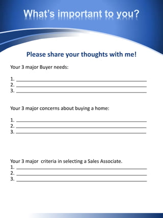 What’s important to you?
Please share your thoughts with me!
Your 3 major Buyer needs:
1.
2.
3.
Your 3 major concerns about buying a home:
1.
2.
3.
Your 3 major criteria in selecting a Sales Associate.
1.
2.
3.
 
