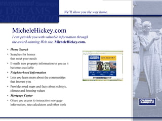Home Search Searches for homes  that meet your needs  E-mails new property information to you as it becomes available  Neighborhood Information   Lets you learn more about the communities that interest you  Provides road maps and facts about schools, climate and housing values Mortgage Center Gives you access to interactive mortgage information, rate calculators and other tools MicheleHickey.com I can provide you with valuable information through  the award-winning Web site,  MicheleHickey.com. We’ll show you the way home. 