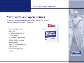 Yard signs and open houses  A yard sign or open house can let you know a home is available,  but I can help you know if it’s worthwhile. I can arrange private showings  of homes displaying an “Open House”  or “For Sale” yard signs. When visiting an open house on your  own, give the salesperson my card and  tell them that I am your agent. We’ll show you the way home. 