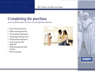 Completing the purchase A successful purchase involves several important elements: Full written disclosure Offers and negotiations  The purchase agreement  Estimating Closing Costs Professional inspections Title insurance and appraisal Walk-through and final closing Home warranty We’ll show you the way home. 