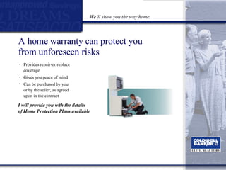 A home warranty can protect you  from unforeseen risks Provides repair-or-replace coverage Gives you peace of mind  Can be purchased by you or by the seller, as agreed upon in the contract I will provide you with the details  of Home Protection Plans available We’ll show you the way home. 
