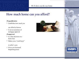 How much home can you afford? Prequalification Establishes how much you  can afford to borrow  Is not an assurance of  mortgage approval Preapproval   Is a firm decision on a home loan  Makes you a “cash buyer”  in seller’s eyes  Gives you increased bargaining power We’ll show you the way home. 