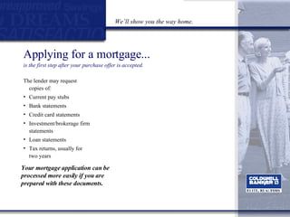 Applying for a mortgage...  is the first step after your purchase offer is accepted. The lender may request copies of: Current pay stubs Bank statements Credit card statements Investment/brokerage firm statements Loan statements Tax returns, usually for two years Your mortgage application can be processed more easily if you are prepared with these documents. We’ll show you the way home. 