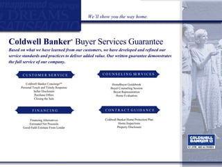 Coldwell Banker ®   Buyer Services Guarantee Based on what we have learned from our customers, we have developed and refined our service standards and practices to deliver added value. Our written guarantee demonstrates the full service of our company. We’ll show you the way home. Coldwell Banker Concierge SM Personal Touch and Timely Response Seller Disclosure Purchase Offers Closing the Sale HomeBuyer Guidebook Buyer Counseling Session Buyer Representation Home Evaluation Coldwell Banker Home Protection Plan Home Inspections Property Disclosure Financing Alternatives Estimated Net Proceeds Good-Faith Estimate From Lender C O U N S E L I N G  SE R V I C E S C U S T O M E R  S E R V I C E F I N A N C I N G C O N T R A C T  G U I D A N C E 