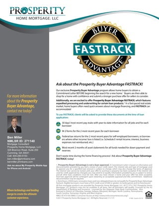 BUYER
a
d
vantag
etm
FASTRACK
1. Prosperity Buyer Advantage is not a loan approval. A Commitment Letter is based on information and
documentation provided by you and a review of your credit report. The interest rate and type of mortgage used
to approve you for a specified loan amount is subject to change, which may also change the terms of approval.
The interest rate cannot be locked until your offer to purchase a property has been accepted. If the interest rate
used for credit approval has changed, you may need to re-qualify. Information provided by you is subject to review
and all other loan conditions must be met. After you have chosen a home and your offer has been accepted,
final loan approval will be contingent upon obtaining an acceptable appraisal and title commitment. Additional
documentation may be required.
2.Bondloans,USDAloans,renovationloansandnon-delegatedloansdonotqualifyforProsperityBuyerAdvantage
Fastrack. Eligible borrowers must have a FICO credit score of 640 or greater, no bankruptcies and no foreclosures.
All first mortgage products are provided by Prosperity Home Mortgage, LLC. (877) 275-1762. Prosperity Home
Mortgage, LLC products may not be available in all areas. Not all borrowers will qualify. Licensed by the NJ
Department of Banking and Insurance. Licensed by the Delaware State Bank Commissioner. Also
licensed in District of Columbia, Georgia, Indiana, Maryland, Michigan, North Carolina, Pennsylvania,
South Carolina, Tennessee, Virginia, and West Virginia.
NMLS ID #75164 (NMLS Consumer Access at http://www.nmlsconsumeraccess.org/)
©2017 Prosperity Home Mortgage, LLC. All Rights Reserved. (11/17)
Wheretechnologyandlending
mergetocreatetheultimate
customerexperience. #1408 Expires 05/18
Formoreinformation
abouttheProsperity
BuyerAdvantage,
contactmetoday!
Our exclusive Prosperity Buyer Advantage program allows home buyers to obtain a
Commitment Letter BEFORE beginning the search for a new home.1
Buyers are then able to
shop for a home with confidence and submit a stronger purchase offer for sellers to consider.
Additionally, we are excited to offer Prosperity Buyer Advantage FASTRACK, which features
expedited processing and underwriting for certain loan products.2
In a fast-paced real estate
market, home buyers often need quick answers about mortgage financing, and FASTRACK can
accommodate!
To use FASTRACK, clients will be asked to provide these documents at the time of loan
application:
30 days’most recent pay stubs with year-to-date information for all jobs and for each
borrower
W-2 forms for the 2 most recent years for each borrower
Federal tax returns for the 2 most recent years for self-employed borrowers, or borrow-
ers where other income/ loss is listed (i.e. Schedule E rental income, interest, business
expenses not reimbursed, etc.)
Most recent 2 months of asset statements for all funds needed for down payment and
reserves
Don’t waste time during the home financing process! Ask about Prosperity Buyer Advantage
FASTRACK, today!
Ask about the Prosperity Buyer Advantage FASTRACK!
PAY
$
W-2
$
Ben Miller
NMLSR ID: 271140
Mortgage Consultant
Prosperity Home Mortgage, LLC
325 Brannon Road, Suite 200
Cumming, GA 30041
Cell: 404-290-5153
ben.miller@phmloans.com
benmiller.phmloans.com
Ask me about My Prosperity Mobile App
for iPhone and Android
 