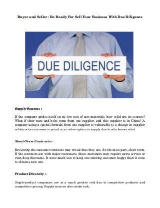 Buyer and Seller : Be Ready For Sell Your Business With Due Diligence
Supply Sources :­
If the company prides itself on its low cost of raw materials, how solid are its sources? 
What if their nuts and bolts come from one supplier, and this supplier is in China? A 
company using a special formula from one supplier is vulnerable to a change in supplier 
relations (an increase in price) or an interruption in supply due to who knows what.
Short­Term Contracts:­
Reviewing the customer contracts may reveal that they are, for the most part, short term. 
If the contracts are with major customers, these customers may require extra service or 
even deep discounts. It costs much less to keep one existing customer happy than it costs 
to obtain a new one.
Product Diversity :­
Single­product companies are at a much greater risk due to competitive products and 
competitive pricing. Supply sources also create risk.
 