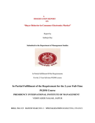 A
                      DISSERTATION REPORT
                                 ON

            “Buyer Behavior in Consumer Electronics Market”


                                    Report by

                                  Subhojit Dey



              Submitted to the Department of Management Studies




                    In Partial fulfillment Of the Requirements

                     For the 2-Year full-time PGDM course



 In Partial Fulfillment of the Requirement for the 2-year Full-Time
                              PGDM Course
 PRESIDENCY INTERNATIONAL INSTITUTE OF MANAGEMENT
                    VIDHYADER NAGAR, JAIPUR



ROLL NO.1029 BATCH YEAR 2009-11 SPECIALIZATION:MARKETING, FINANCE
 