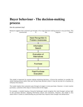  <br />Buyer behaviour - The decision-making process<br />How do customers buy?<br />Research suggests that customers go through a five-stage decision-making process in any purchase. This is summarised in the diagram below:<br />This model is important for anyone making marketing decisions. It forces the marketer to consider the whole buying process rather than just the purchase decision (when it may be too late for a business to influence the choice!)<br />The model implies that customers pass through all stages in every purchase. However, in more routine purchases, customers often skip or reverse some of the stages.<br />For example, a student buying a favourite hamburger would recognise the need (hunger) and go right to the purchase decision, skipping information search and evaluation. However, the model is very useful when it comes to understanding any purchase that requires some thought and deliberation.<br />The buying process starts with need recognition. At this stage, the buyer recognises a problem or need (e.g. I am hungry, we need a new sofa, I have a headache) or responds to a marketing stimulus (e.g. you pass Starbucks and are attracted by the aroma of coffee and chocolate muffins).<br />An “aroused” customer then needs to decide how much information (if any) is required. If the need is strong and there is a product or service that meets the need close to hand, then a purchase decision is likely to be made there and then. If not, then the process of information search begins.<br />A customer can obtain information from several sources:<br />• Personal sources: family, friends, neighbours etc• Commercial sources: advertising; salespeople; retailers; dealers; packaging; point-of-sale displays• Public sources: newspapers, radio, television, consumer organisations; specialist magazines• Experiential sources: handling, examining, using the product<br />The usefulness and influence of these sources of information will vary by product and by customer. Research suggests that customers value and respect personal sources more than commercial sources (the influence of “word of mouth”). The challenge for the marketing team is to identify which information sources are most influential in their target markets.<br />In the evaluation stage, the customer must choose between the alternative brands, products and services. <br />How does the customer use the information obtained?<br />An important determinant of the extent of evaluation is whether the customer feels “involved” in the product. By involvement, we mean the degree of perceived relevance and personal importance that accompanies the choice. <br />Where a purchase is “highly involving”, the customer is likely to carry out extensive evaluation. <br />High-involvement purchases include those involving high expenditure or personal risk – for example buying a house, a car or making investments. <br />Low involvement purchases (e.g. buying a soft drink, choosing some breakfast cereals in the supermarket) have very simple evaluation processes.<br />Why should a marketer need to understand the customer evaluation process?<br />The answer lies in the kind of information that the marketing team needs to provide customers in different buying situations.<br />In high-involvement decisions, the marketer needs to provide a good deal of information about the positive consequences of buying. The sales force may need to stress the important attributes of the product, the advantages compared with the competition; and maybe even encourage “trial” or “sampling” of the product in the hope of securing the sale.<br />Post-purchase evaluation - Cognitive Dissonance<br />The final stage is the post-purchase evaluation of the decision. It is common for customers to experience concerns after making a purchase decision. This arises from a concept that is known as “cognitive dissonance”. The customer, having bought a product, may feel that an alternative would have been preferable. In these circumstances that customer will not repurchase immediately, but is likely to switch brands next time.<br />To manage the post-purchase stage, it is the job of the marketing team to persuade the potential customer that the product will satisfy his or her needs. Then after having made a purchase, the customer should be encouraged that he or she has made the right decision.<br /> <br /> <br />