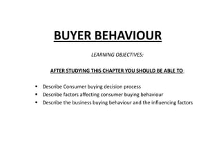 BUYER BEHAVIOUR
                        LEARNING OBJECTIVES:

      AFTER STUDYING THIS CHAPTER YOU SHOULD BE ABLE TO:

 Describe Consumer buying decision process
 Describe factors affecting consumer buying behaviour
 Describe the business buying behaviour and the influencing factors
 