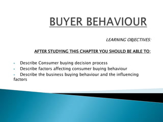 LEARNING OBJECTIVES:

          AFTER STUDYING THIS CHAPTER YOU SHOULD BE ABLE TO:

  Describe Consumer buying decision process
  Describe factors affecting consumer buying behaviour
  Describe the business buying behaviour and the influencing
factors
 