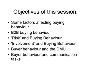 Objectives of this session: Some factors affecting buying behaviour B2B buying behaviour ‘ Risk’ and Buying Behaviour ‘ Involvement’ and Buying Behaviour Buyer behaviour and the DMU Buyer behaviour and communication tasks 