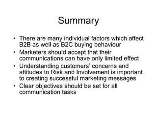 Summary There are many individual factors which affect B2B as well as B2C buying behaviour Marketers should accept that their communications can have only limited effect Understanding customers’ concerns and attitudes to Risk and Involvement is important to creating successful marketing messages Clear objectives should be set for all communication tasks 