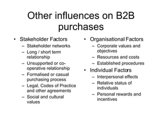 Other influences on B2B purchases Stakeholder Factors Stakeholder networks Long / short term relationship Unsupported or co-operative relationship Formalised or casual purchasing process Legal, Codes of Practice and other agreements Social and cultural values  Organisational Factors Corporate values and objectives Resources and costs Established procedures Individual Factors Interpersonal effects Relative status of individuals Personal rewards and incentives 