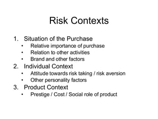 Risk Contexts Situation of the Purchase Relative importance of purchase Relation to other activities Brand and other factors Individual Context Attitude towards risk taking / risk aversion Other personality factors Product Context Prestige / Cost / Social role of product 