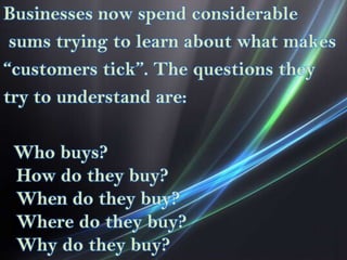 Businesses now spend considerable
sums trying to learn about what makes
“customers tick”. The questions they
try to understand are:

Who buys?
How do they buy?
When do they buy?
Where do they buy?
Why do they buy?

 