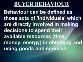 Behaviour can be defined as
those acts of 'individuals' which
are directly involved in making
decisions to spend their
available resources (time,
money, energy) in obtaining and
using goods and services.

 