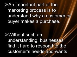 An important part of the
marketing process is to
understand why a customer or
buyer makes a purchase.

Without such an
understanding, businesses
find it hard to respond to the
customer’s needs and wants.

 
