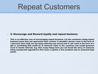 Repeat Customers
2. Encourage and Reward loyalty and repeat business 
This is an effective way of encouraging repeat business. Let the customers doing repeat
business know that you appreciate their custom. It shouldn’t always come in the form of
a discount (how long can you keep reducing your prices) but it can come in the form of a
gift or something that would be of immerse value to the customer and would generate
word of mouth referrals. E.g. How many things have you not heard the story of someone
being unexpected upgraded to first class or gotten a free products due to amassed loyal
points
 