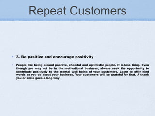 Repeat Customers
3. Be positive and encourage positivity
People like being around positive, cheerful and optimistic people. It is less tiring. Even
though you may not be in the motivational business, always seek the opportunity to
contribute positively to the mental well being of your customers. Learn to offer kind
words as you go about your business. Your customers will be grateful for that. A thank
you or smile goes a long way
 