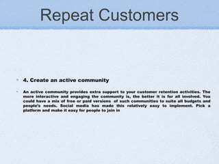 Repeat Customers
4. Create an active community
An active community provides extra support to your customer retention activities. The
more interactive and engaging the community is, the better it is for all involved. You
could have a mix of free or paid versions  of such communities to suite all budgets and
people’s needs. Social media has made this relatively easy to implement. Pick a
platform and make it easy for people to join in
 