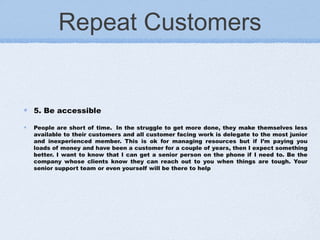 Repeat Customers
5. Be accessible
People are short of time.  In the struggle to get more done, they make themselves less
available to their customers and all customer facing work is delegate to the most junior
and inexperienced member. This is ok for managing resources but if I’m paying you
loads of money and have been a customer for a couple of years, then I expect something
better. I want to know that I can get a senior person on the phone if I need to. Be the
company whose clients know they can reach out to you when things are tough. Your
senior support team or even yourself will be there to help
 
