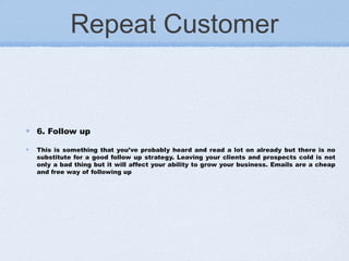 Repeat Customer
6. Follow up
This is something that you’ve probably heard and read a lot on already but there is no
substitute for a good follow up strategy. Leaving your clients and prospects cold is not
only a bad thing but it will affect your ability to grow your business. Emails are a cheap
and free way of following up
 