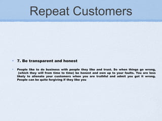 Repeat Customers
7. Be transparent and honest
People like to do business with people they like and trust. So when things go wrong,
 (which they will from time to time) be honest and own up to your faults. You are less
likely to alienate your customers when you are truthful and admit you got it wrong.
People can be quite forgiving if they like you
 