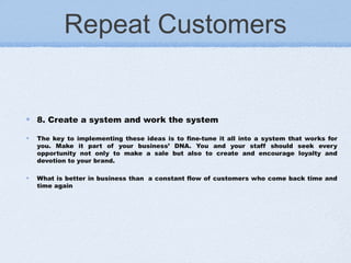 Repeat Customers
8. Create a system and work the system
The key to implementing these ideas is to fine-tune it all into a system that works for
you. Make it part of your business’ DNA. You and your staff should seek every
opportunity not only to make a sale but also to create and encourage loyalty and
devotion to your brand.
What is better in business than  a constant flow of customers who come back time and
time again
 