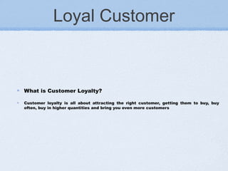 Loyal Customer
What is Customer Loyalty?
Customer loyalty is all about attracting the right customer, getting them to buy, buy
often, buy in higher quantities and bring you even more customers
 