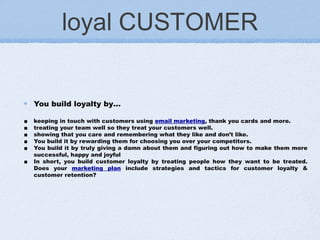 loyal CUSTOMER
You build loyalty by…
■ keeping in touch with customers using email marketing, thank you cards and more.
■ treating your team well so they treat your customers well.
■ showing that you care and remembering what they like and don’t like.
■ You build it by rewarding them for choosing you over your competitors.
■ You build it by truly giving a damn about them and figuring out how to make them more
successful, happy and joyful
■ In short, you build customer loyalty by treating people how they want to be treated.
Does your marketing plan include strategies and tactics for customer loyalty &
customer retention?
 